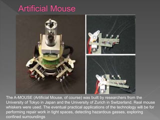 The A-MOUSE (Artificial Mouse, of course) was built by researchers from the
University of Tokyo in Japan and the University of Zurich in Switzerland. Real mouse
whiskers were used. The eventual practical applications of the technology will be for
performing repair work in tight spaces, detecting hazardous gasses, exploring
confined surroundings
 