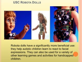 USC ROBOTA DOLLS
Robota dolls have a significantly more beneficial use:
they help autistic children learn to react to facial
expressions. They can also be used for a variety of
other learning games and activities for handicapped
children.
 