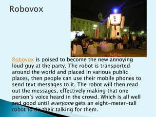 Robovox is poised to become the new annoying
loud guy at the party. The robot is transported
around the world and placed in various public
places, then people can use their mobile phones to
send text messages to it. The robot will then read
out the messages, effectively making that one
person’s voice heard in the crowd. Which is all well
and good until everyone gets an eight-meter-tall
robot to do their talking for them.
 