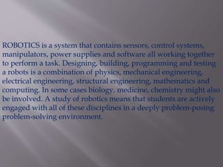 ROBOTICS is a system that contains sensors, control systems,
manipulators, power supplies and software all working together
to perform a task. Designing, building, programming and testing
a robots is a combination of physics, mechanical engineering,
electrical engineering, structural engineering, mathematics and
computing. In some cases biology, medicine, chemistry might also
be involved. A study of robotics means that students are actively
engaged with all of these disciplines in a deeply problem-posing
problem-solving environment.
 