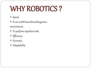 WHY ROBOTICS ?
 Speed.
 It can work hazardous/dangerous
environment.
 To perform repetitive task.
 Efficiency
 Accuracy
 Adaptability
 