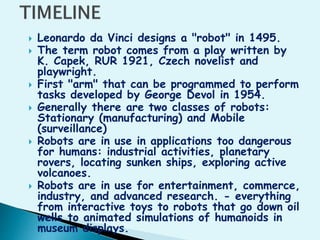  Leonardo da Vinci designs a "robot" in 1495.
 The term robot comes from a play written by
K. Capek, RUR 1921, Czech novelist and
playwright.
 First "arm" that can be programmed to perform
tasks developed by George Devol in 1954.
 Generally there are two classes of robots:
Stationary (manufacturing) and Mobile
(surveillance)
 Robots are in use in applications too dangerous
for humans: industrial activities, planetary
rovers, locating sunken ships, exploring active
volcanoes.
 Robots are in use for entertainment, commerce,
industry, and advanced research. - everything
from interactive toys to robots that go down oil
wells to animated simulations of humanoids in
museum displays.
 