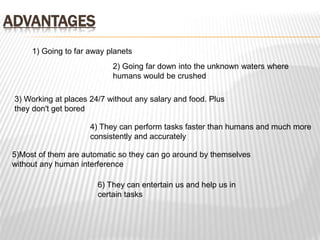 ADVANTAGES
1) Going to far away planets
2) Going far down into the unknown waters where
humans would be crushed
3) Working at places 24/7 without any salary and food. Plus
they don't get bored
4) They can perform tasks faster than humans and much more
consistently and accurately
5)Most of them are automatic so they can go around by themselves
without any human interference
6) They can entertain us and help us in
certain tasks
 
