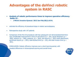 Advantages of the daVinci robotic
system in RASC
•

Analysis of robotic performance times to improve operative efficiency.
Geller EJ .
–

J Minim Invasive Gynecol. 2013 Jan-Feb;20(1):43-8.

•

estimate the efficiency of procedural steps in robotic sacrocolpopexy

•

Retrospective study with 147 patients

•

Comparison of the first 20 procedures with the subsequent 127 demonstrated that there
was considerable improvement in time of cuff closure (p = .04); sacral dissection (p =
.004); anterior (p = .006), posterior, (p = .003), and sacral (p = .003) mesh attachment;
peritoneal closure (p < .001); total docked time (p = .02); and total incision time (p <
.001).

•
•

CONCLUSION: Robotic efficiency improves over a short learning period, with
greatest differences in intracorporeal suturing and overall times.

 