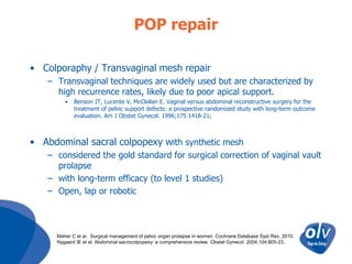 POP repair
• Colporaphy / Transvaginal mesh repair
– Transvaginal techniques are widely used but are characterized by
high recurrence rates, likely due to poor apical support.
•

Benson JT, Lucente V, McClellan E. Vaginal versus abdominal reconstructive surgery for the
treatment of pelvic support defects: a prospective randomized study with long-term outcome
evaluation. Am J Obstet Gynecol. 1996;175:1418-21;

• Abdominal sacral colpopexy with synthetic mesh
– considered the gold standard for surgical correction of vaginal vault
prolapse
– with long-term efficacy (to level 1 studies)
– Open, lap or robotic

Maher C et al. Surgical management of pelvic organ prolapse in women. Cochrane Database Syst Rev. 2010.
Nygaard IE et al. Abdominal sacrocolpopexy: a comprehensive review. Obstet Gynecol. 2004;104:805-23.

 