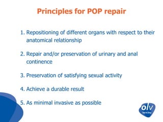 Principles for POP repair
1. Repositioning of different organs with respect to their
anatomical relationship
2. Repair and/or preservation of urinary and anal
continence

3. Preservation of satisfying sexual activity
4. Achieve a durable result

5. As minimal invasive as possible

 