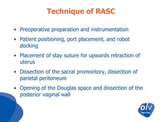 Technique of RASC
• Preoperative preparation and instrumentation
• Patient positioning, port placement, and robot
docking
• Placement of stay suture for upwards retraction of
uterus
• Dissection of the sacral promontory, dissection of
parietal peritoneum
• Opening of the Douglas space and dissection of the
posterior vaginal wall

 