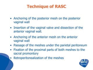Technique of RASC
• Anchoring of the posterior mesh on the posterior
vaginal wall
• Insertion of the vaginal valve and dissection of the
anterior vaginal wall.
• Anchoring of the anterior mesh on the anterior
vaginal wall
• Passage of the meshes under the parietal peritoneum
• Fixation of the proximal parts of both meshes to the
sacral promontory
• Retroperitonealization of the meshes

 