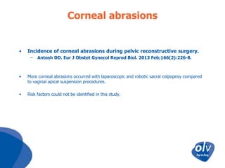 Corneal abrasions

•

Incidence of corneal abrasions during pelvic reconstructive surgery.
–

Antosh DD. Eur J Obstet Gynecol Reprod Biol. 2013 Feb;166(2):226-8.

•

More corneal abrasions occurred with laparoscopic and robotic sacral colpopexy compared
to vaginal apical suspension procedures.

•

Risk factors could not be identified in this study.

 