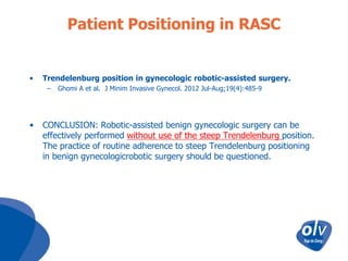 Patient Positioning in RASC

•

Trendelenburg position in gynecologic robotic-assisted surgery.
–

•

Ghomi A et al. J Minim Invasive Gynecol. 2012 Jul-Aug;19(4):485-9

CONCLUSION: Robotic-assisted benign gynecologic surgery can be
effectively performed without use of the steep Trendelenburg position.
The practice of routine adherence to steep Trendelenburg positioning
in benign gynecologicrobotic surgery should be questioned.

 