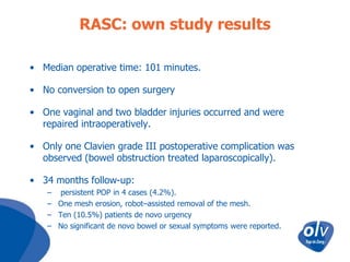 RASC: own study results
• Median operative time: 101 minutes.
• No conversion to open surgery
• One vaginal and two bladder injuries occurred and were
repaired intraoperatively.
• Only one Clavien grade III postoperative complication was
observed (bowel obstruction treated laparoscopically).
• 34 months follow-up:
– persistent POP in 4 cases (4.2%).
– One mesh erosion, robot–assisted removal of the mesh.
– Ten (10.5%) patients de novo urgency
– No significant de novo bowel or sexual symptoms were reported.

 