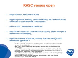 RASC versus open
•

single-institution, retrospective studies

•

suggesting minimal morbidity, technical feasibility, and short-term efficacy
comparable to open abdominal sacrocolpopexy.

•

series of RASC: relatively small sample size

•

No published randomized, controlled trials comparing robotic with open or
laparoscopic sacrocolpopexy,

•

superior to the other established minimally invasive transvaginal and
laparoscopic approaches ?
Kim JH et al. Is robotic sacrocolpopexy a marketing gimmick or a technological advancement? Curr
Opin Urol. 2010 Jul;20(4):280-4.
Geller EJ et al. Robotic vs abdominal sacrocolpopexy: 44-month pelvic floor outcomes. Urology.
2012;79:532-6.
Gilleran JP Robotic-assisted laparoscopic mesh sacrocolpopexy. Ther Adv Urol. 2010;2:195-208.
Eliot D et al. Long-term results of robotic asssited laparoscopic sacrocolpopexy for the treatment of
high grade vaginal vault prolapse. J Urol. 2006;176:655-9.
Germain A et al. Long-term outcomes after totally robotic sacrocolpopexy for treatment of pelvic organ
prolapse. Surg Endosc. 2013;27:525-9.
Oshiro EO et al. Long-term outcomes after robotic sacrocolpopexy in pelvic organ prolapse:
prospective analysis. Urol Int. 2011;86:414-8.

 