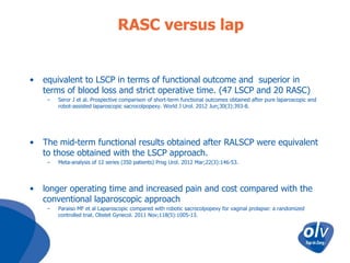 RASC versus lap

•

equivalent to LSCP in terms of functional outcome and superior in
terms of blood loss and strict operative time. (47 LSCP and 20 RASC)
–

•

The mid-term functional results obtained after RALSCP were equivalent
to those obtained with the LSCP approach.
–

•

Seror J et al. Prospective comparison of short-term functional outcomes obtained after pure laparoscopic and
robot-assisted laparoscopic sacrocolpopexy. World J Urol. 2012 Jun;30(3):393-8.

Meta-analysis of 12 series (350 patients) Prog Urol. 2012 Mar;22(3):146-53.

longer operating time and increased pain and cost compared with the
conventional laparoscopic approach
–

Paraiso MF et al Laparoscopic compared with robotic sacrocolpopexy for vaginal prolapse: a randomized
controlled trial. Obstet Gynecol. 2011 Nov;118(5):1005-13.

 