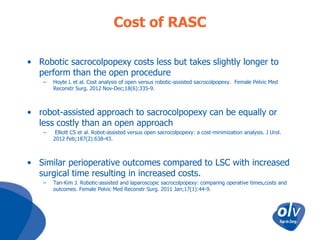 Cost of RASC
• Robotic sacrocolpopexy costs less but takes slightly longer to
perform than the open procedure
–

Hoyte L et al. Cost analysis of open versus robotic-assisted sacrocolpopexy. Female Pelvic Med
Reconstr Surg. 2012 Nov-Dec;18(6):335-9.

• robot-assisted approach to sacrocolpopexy can be equally or
less costly than an open approach
–

Elliott CS et al. Robot-assisted versus open sacrocolpopexy: a cost-minimization analysis. J Urol.
2012 Feb;187(2):638-43.

• Similar perioperative outcomes compared to LSC with increased
surgical time resulting in increased costs.
–

Tan-Kim J. Robotic-assisted and laparoscopic sacrocolpopexy: comparing operative times,costs and
outcomes. Female Pelvic Med Reconstr Surg. 2011 Jan;17(1):44-9.

 