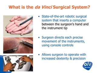 What is the da Vinci Surgical System?
• State-of-the-art robotic surgical
system that inserts a computer
between the surgeon’s hand and
the instrument tip
• Surgeon directs each precise
movement of the instruments,
using console controls
• Allows surgeon to operate with
increased dexterity & precision

 