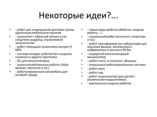 Некоторые	
  идеи?...	
  
•  -­‐	
  робот	
  для	
  непрерывной	
  доставки	
  грузов	
  
удаленным	
  мобильным	
  группам	
  	
  
•  -­‐	
  экзоскелет	
  с	
  обратной	
  связью	
  и	
  как	
  
следствие	
  андроид,	
  управляемый	
  
экзоскелетом	
  	
  
•  -­‐	
  робот	
  помощник	
  космонавта	
  внутри	
  (!)	
  
МКС	
  	
  
•  -­‐	
  система	
  отладки	
  роботов	
  без	
  создания	
  
сложного	
  и	
  дорого	
  прототипа	
  	
  
•  -­‐	
  ОС	
  для	
  манипуляторов	
  	
  
•  -­‐	
  сельскохозяйственные	
  роботы	
  (сбор	
  
урожая,	
  прополка	
  и	
  пр.)	
  	
  
•  -­‐	
  роботизированный	
  автомобиль	
  для	
  
условий	
  города	
  	
  
•  -­‐	
  новые	
  виды	
  роботов	
  (бабочки,	
  жидкие	
  
роботы...	
  )	
  	
  
•  -­‐	
  социальный	
  робот	
  (ассистент,	
  секретарь	
  
и	
  пр.)	
  	
  
•  -­‐	
  робот-­‐трансформер	
  как	
  лаборатория	
  для	
  
изучения	
  физики,	
  математики	
  и	
  
информатики	
  в	
  школах	
  и	
  ВУЗах	
  	
  
•  -­‐	
  недорогой	
  многопальцевый	
  
манипулятор	
  	
  
•  -­‐	
  робот	
  снего-­‐	
  и	
  сосулько-­‐	
  уборщик	
  	
  
•  -­‐	
  патрульные	
  роботизированные	
  системы	
  	
  
•  -­‐	
  робот-­‐няня	
  	
  
•  -­‐	
  робот-­‐гид	
  	
  
•  -­‐	
  робот	
  социализатор	
  (для	
  детей	
  с	
  
различными	
  нарушениями)	
  	
  
•  -­‐	
  виртуальные	
  модели	
  роботов 	
  	
  
 