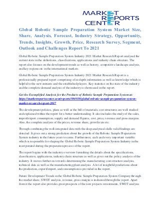 Global Robotic Sample Preparation System Market Size,
Share, Analysis, Forecast, Industry Strategy, Opportunity,
Trends, Insights, Growth, Price, Research Survey, Segment,
Outlook and Challenges Report To 2021
Global Robotic Sample Preparation System Industry 2021 Market Research Report analysed the
current state in the definitions, classifications, applications and industry chain structure. The
report also focuses on the development trends as well as history, competitive landscape analysis,
and key regions etc in the international markets.
Global Robotic Sample Preparation System Industry 2021 Market Research Report is a
professionally prepared report comprising of in-depth information as well as knowledge which is
helpful to the new entrants and the established players. Key statistics on the state of the industry
and the complete demand analysis of the industry is showcased in the report.
Get the Exemplified Analysis for the Products of Robotic Sample Preparation System at:
https://marketreportscenter.com/reports/504838/global-robotic-sample-preparation-system-
market-research-report-2017
The development policies, plans as well as the bill of materials, cost structures are well studied
and explained within the report for a better understanding. It also includes the study of the sales,
import/export consumption, supply and demand Figures, cost, price, revenue and gross margins.
Also, the complete analysis of the prices, revenue share, growth rate etc.
Through combining the well-integrated data with the deep analytical skills valid findings are
detected. It gives out a strong prediction about the growth of the Robotic Sample Preparation
System industry in the future years to come. Furthermore, each and every important variable
which is responsible for shaping the Global Robotic Sample Preparation System Industry in the
incorporated during the preparation process of the report.
The report begins with the industry overview furnishing the details about the specifications,
classification, applications, industry chain structure as well as gives out the policy analysis of the
industry. It moves further on towards determining the manufacturing cost structure analysis,
technical data as well as the manufacturing plant analysis. A lot of insightful predictions about
the production, export/import, and consumption is provided in the report.
Future Development Trends in the Global Robotic Sample Preparation System Company through
the market share, SWOT analysis, revenue, gross margin is indicated through the report. Apart
from it the report also provides great prospects of the new projects investments, SWOT analysis
 