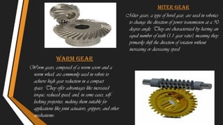 Warm gear
Worm gears, composed of a worm screw and a
worm wheel, are commonly used in robots to
achieve high gear reduction in a compact
space. They offer advantages like increased
torque, reduced speed, and, in some cases, self-
locking properties, making them suitable for
applications like joint actuators, grippers, and other
mechanisms.
Miter gear
Miter gears, a type of bevel gear, are used in robotics
to change the direction of power transmission at a 90-
degree angle. They are characterized by having an
equal number of teeth (1:1 gear ratio), meaning they
primarily shift the direction of rotation without
increasing or decreasing speed.
 