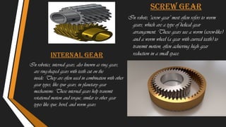 Internal gear
In robotics, internal gears, also known as ring gears,
are ring-shaped gears with teeth cut on the
inside. They are often used in combination with other
gear types, like spur gears, in planetary gear
mechanisms. These internal gears help transmit
rotational motion and torque, similar to other gear
types like spur, bevel, and worm gears.
Screw gear
In robots, "screw gear" most often refers to worm
gears, which are a type of helical gear
arrangement. These gears use a worm (screw-like)
and a worm wheel (a gear with curved teeth) to
transmit motion, often achieving high gear
reduction in a small space.
 
