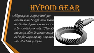 Hypoid gear
Hypoid gears, a type of bevel gear,
are used in robotic applications to change
the direction of power transmission and
achieve desired gear ratios. Their offset
axis design allows for compact designs
and higher torque capacity compared to
some other bevel gear types.
 