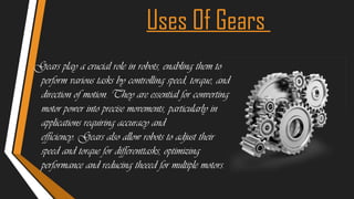 Uses Of Gears
Gears play a crucial role in robots, enabling them to
perform various tasks by controlling speed, torque, and
direction of motion. They are essential for converting
motor power into precise movements, particularly in
applications requiring accuracy and
efficiency. Gears also allow robots to adjust their
speed and torque for differenttasks, optimizing
performance and reducing theeed for multiple motors.
 