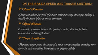 On the basics Speed and Torque Control:-
Speed Reduction
Gears can reduce the speed of a motor while increasing the torque, making it
suitable for heavy lifting or precise movements.
Speed Increase:
Conversely, gears can increase the speed of a motor, allowing for faster
movement in certain applications.
Torque Amplification:
By using larger gears, the torque of a motor can be amplified, providing more
power for tasks like lifting heavy objects or gripping tightly.
 