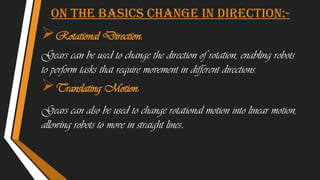 On the basics change in direction:-
Rotational Direction:
Gears can be used to change the direction of rotation, enabling robots
to perform tasks that require movement in different directions.
Translating Motion:
Gears can also be used to change rotational motion into linear motion,
allowing robots to move in straight lines.
 