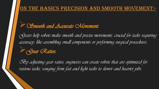 On the basics Precision and Smooth Movement:-
Smooth and Accurate Movement:
Gears help robots make smooth and precise movements, crucial for tasks requiring
accuracy, like assembling small components or performing surgical procedures.
Gear Ratios:
By adjusting gear ratios, engineers can create robots that are optimized for
various tasks, ranging from fast and light tasks to slower and heavier jobs.
 
