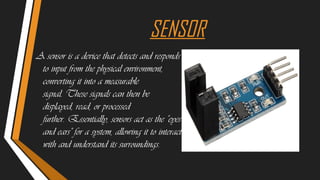 SENSOR
A sensor is a device that detects and responds
to input from the physical environment,
converting it into a measurable
signal. These signals can then be
displayed, read, or processed
further. Essentially, sensors act as the "eyes
and ears" for a system, allowing it to interact
with and understand its surroundings.
 