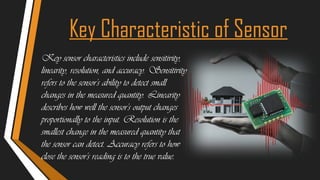 Key Characteristic of Sensor
Key sensor characteristics include sensitivity,
linearity, resolution, and accuracy. Sensitivity
refers to the sensor's ability to detect small
changes in the measured quantity. Linearity
describes how well the sensor's output changes
proportionally to the input. Resolution is the
smallest change in the measured quantity that
the sensor can detect. Accuracy refers to how
close the sensor's reading is to the true value.
 