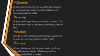 
Sensitivity:
A high sensitivity means the sensor can detect small changes in
the measured quantity, making it useful in applications where
precise measurements are needed.

Linearity:
A linear sensor's output changes proportionally to the input. This
means the sensor's output is a straight line when plotted against the
input.

Resolution:
Resolution is the smallest change in the measured quantity that
the sensor can detect and represent as a distinct output.

Accuracy:
Accuracy describes how close the sensor's reading is to the true
value of the measured quantity. It's often expressed as a
percentage of the full scale or reading.
 