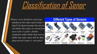 Classification of Senor
Sensors can be classified in several ways,
including by their output signal (analog or
digital), the physical quantity they measure,
and whether they require an external power
source (active or passive). Another
classification method divides them based on
whether they make contact with the object
being measured (contact vs. non-contact).
 