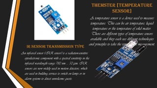 Ir sensor transmission type
An infrared sensor (IR sensor) is a radiation-sensitive
optoelectronic component with a spectral sensitivity in the
infrared wavelength range 780 nm … 50 µm. IR
sensors are now widely used in motion detectors, which
are used in building services to switch on lamps or in
alarm systems to detect unwelcome guests.
Themster [temperature
sensor]
A temperature sensor is a device used to measure
temperature. This can be air temperature, liquid
temperature or the temperature of solid matter.
There are different types of temperature sensors
available and they each use different technologies
and principles to take the temperature measurement.
 