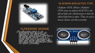Ultrasonic sensor
An ultrasonic sensor is an
instrument that measures the
distance to an object using
ultrasonic sound waves. What is
an ultrasonic sensor? It is a
device that uses a transducer to
send and receive ultrasonic pulses
that relay back information about
an object's proximity.
Ir sensor reflective type
Reflective IR Sensor: Reflective
IR sensors use infrared LED to emit
infrared light and a phototransistor to detect the
reflected light from an object. They are used to
measure distance and detect proximity.
 