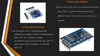 Accelerometer sensor
An accelerometer sensor is a tool that measures the
acceleration of any body or object in its instantaneous rest
frame. It is not a coordinate acceleration.
Accelerometer sensors are used in many ways, such as in
many electronic devices, smartphones, and wearable
devices, etc.
Gyroscope sensor
Gyroscopic sensors ("gyro sensors") are one type of motion sensing
device. They are capable of sensing movements that are
difficult for humans to detect, such as rotation and changes in
orientation.
 