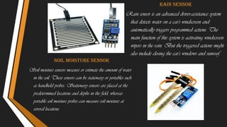 Soil moisture sensor
Soil moisture sensors measure or estimate the amount of water
in the soil. These sensors can be stationary or portables such
as handheld probes. Stationary sensors are placed at the
predetermined locations and depths in the field, whereas
portable soil moisture probes can measure soil moisture at
several locations.
Rain sensor
Rain sensor is an advanced driver-assistance system
that detects water on a car's windscreen and
automatically triggers programmed actions. The
main function of this system is activating windscreen
wipers in the rain. But the triggered actions might
also include closing the car's windows and sunroof.
 