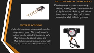 Water flow sensor
Water flow sensors measure the rate at which water flows
through a pipe or system. They typically consist of a
turbine or rotor that rotates due to the water flow, and a
Hall effect sensor that detects the rotation. The
Hall effect sensor generates a signal proportional to the
rotor's speed, which is then used to calculate the flow rate.
Phototransistor (light senor)
The phototransistor is a device that operates by
converting incoming photons to electrons in the base
of a bipolar transistor. As for any such transistor,
the base current causes a larger collector-emitter
current to flow, which is detected by a circuit.
 