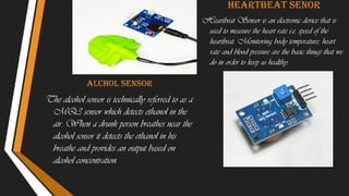 Alchol sensor
The alcohol sensor is technically referred to as a
MQ3 sensor which detects ethanol in the
air. When a drunk person breathes near the
alcohol sensor it detects the ethanol in his
breathe and provides an output based on
alcohol concentration.
Heartbeat senor
Heartbeat Sensor is an electronic device that is
used to measure the heart rate i.e. speed of the
heartbeat. Monitoring body temperature, heart
rate and blood pressure are the basic things that we
do in order to keep us healthy.
 