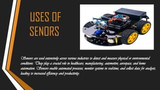 USES OF
SENORS
Sensors are used extensively across various industries to detect and measure physical or environmental
conditions. They play a crucial role in healthcare, manufacturing, automotive, aerospace, and home
automation. Sensors enable automated processes, monitor systems in real-time, and collect data for analysis,
leading to increased efficiency and productivity.
 