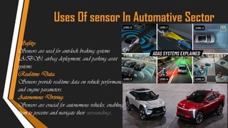 Uses Of sensor In Automative Sector
Safety:
Sensors are used for anti-lock braking systems
(ABS), airbag deployment, and parking assist
systems.
Real-time Data:
Sensors provide real-time data on vehicle performance
and engine parameters.
Autonomous Driving:
Sensors are crucial for autonomous vehicles, enabling
them to perceive and navigate their surroundings.
 