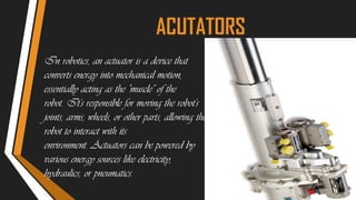 In robotics, an actuator is a device that
converts energy into mechanical motion,
essentially acting as the "muscle" of the
robot. It's responsible for moving the robot's
joints, arms, wheels, or other parts, allowing the
robot to interact with its
environment. Actuators can be powered by
various energy sources like electricity,
hydraulics, or pneumatics.
ACUTATORS
 