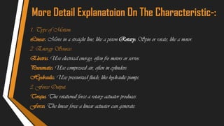 More Detail Explanatoion On The Characteristic-:
1. Type of Motion:
Linear: Move in a straight line, like a piston.Rotary: Spin or rotate, like a motor.
2. Energy Source:
Electric: Use electrical energy, often fro motors or servos.
Pneumatic: Use compressed air, often in cylinders.
Hydraulic: Use pressurized fluids, like hydraulic pumps.
3. Force Output:
Torque: The rotational force a rotary actuator produces.
Force: The linear force a linear actuator can generate.
 