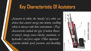 Key Characteristic Of Acutators
Actuators in robots, the "muscles" of a robot, are
devices that convert energy into motion, enabling
robots to interact with their environment. Key
characteristics include the type of motion (linear
or rotary), energy source (electric, pneumatic, or
hydraulic), and force output. Other important
properties include speed, precision, and durability.
 