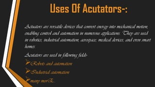 Uses Of Acutators-:
Actuators are versatile devices that convert energy into mechanical motion,
enabling control and automation in numerous applications. They are used
in robotics, industrial automation, aerospace, medical devices, and even smart
homes.
Acutators are used in following fields-
Robots and automation
Industrial automation
many morE..
 