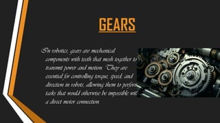 GEARS
In robotics, gears are mechanical
components with teeth that mesh together to
transmit power and motion. They are
essential for controlling torque, speed, and
direction in robots, allowing them to perform
tasks that would otherwise be impossible with
a direct motor connection.
 