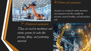 Industrial automation
They are used in machinery and
robotic systems for tasks like
pressing, lifting, and positioning
materials
Robots and automation
Actuators are essential for robotic movements
and automation tasks like assembly line
operations, material handling, and pick-and-place
tasks.
 