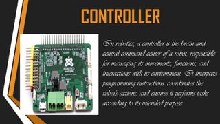 CONTROLLER
In robotics, a controller is the brain and
central command center of a robot, responsible
for managing its movements, functions, and
interactions with its environment. It interprets
programming instructions, coordinates the
robot's actions, and ensures it performs tasks
according to its intended purpose
 