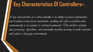 Key Characteristics Of Controllers-:
A key characteristic of a robot controller is its ability to process information
and translate it into precise movements, enabling the robot to perform tasks
autonomously or in response to external commands. This involves real-time
data processing, algorithms, and potentially machine learning to make decisions
and adapt to changing environments.
 