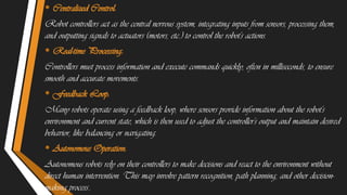 • Centralized Control:
Robot controllers act as the central nervous system, integrating inputs from sensors, processing them,
and outputting signals to actuators (motors, etc.) to control the robot's actions.
• Real-time Processing:
Controllers must process information and execute commands quickly, often in milliseconds, to ensure
smooth and accurate movements.
• Feedback Loop:
Many robots operate using a feedback loop, where sensors provide information about the robot's
environment and current state, which is then used to adjust the controller's output and maintain desired
behavior, like balancing or navigating.
• Autonomous Operation:
Autonomous robots rely on their controllers to make decisions and react to the environment without
direct human intervention. This may involve pattern recognition, path planning, and other decision-
making process..
 