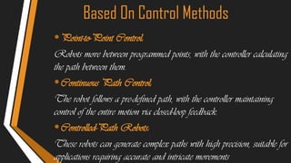 Based On Control Methods
•Point-to-Point Control:
Robots move between programmed points, with the controller calculating
the path between them.
•Continuous Path Control:
The robot follows a pre-defined path, with the controller maintaining
control of the entire motion via closed-loop feedback.
•Controlled-Path Robots:
These robots can generate complex paths with high precision, suitable for
applications requiring accurate and intricate movements
 